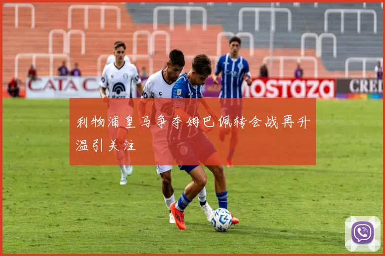 利物浦皇马争夺姆巴佩转会战再升温引关注