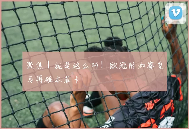 聚焦｜就是这么巧！欧冠附加赛皇马再碰本菲卡