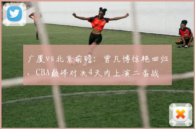 广厦vs北京前瞻：曾凡博惊艳回归，CBA巅峰对决4天内上演二番战