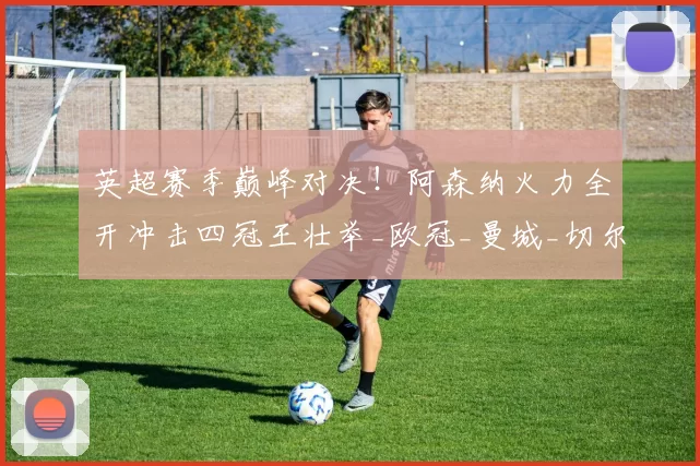 英超赛季巅峰对决！阿森纳火力全开冲击四冠王壮举_欧冠_曼城_切尔西