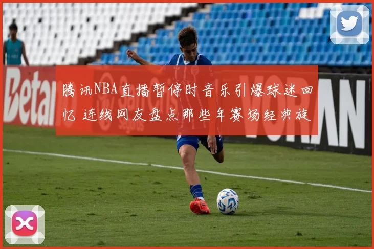 腾讯NBA直播暂停时音乐引爆球迷回忆 连线网友盘点那些年赛场经典旋律