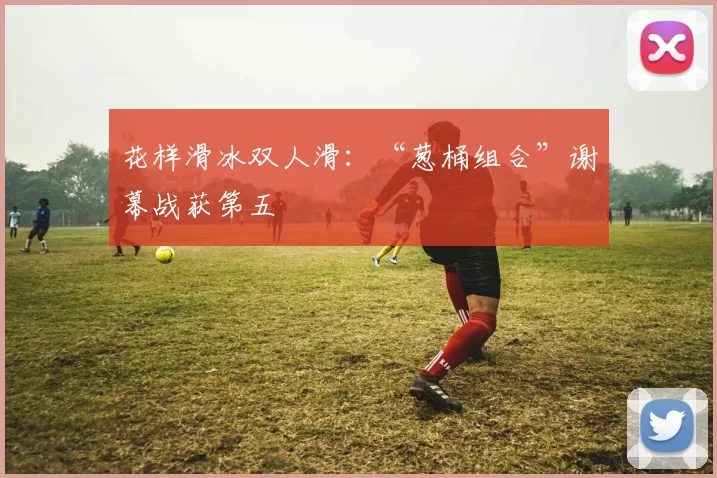 花样滑冰双人滑：“葱桶组合”谢幕战获第五