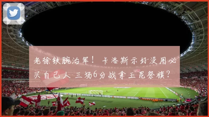 老徐铁腕治军！卡洛斯示好没用必买自己人 三场6分战拿玉昆祭旗？