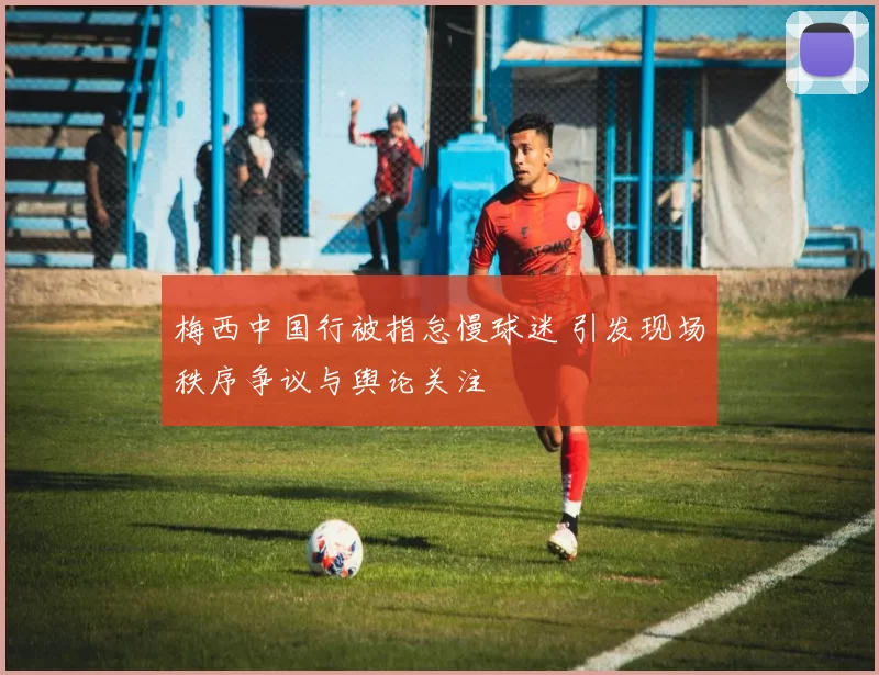 梅西中国行被指怠慢球迷 引发现场秩序争议与舆论关注
