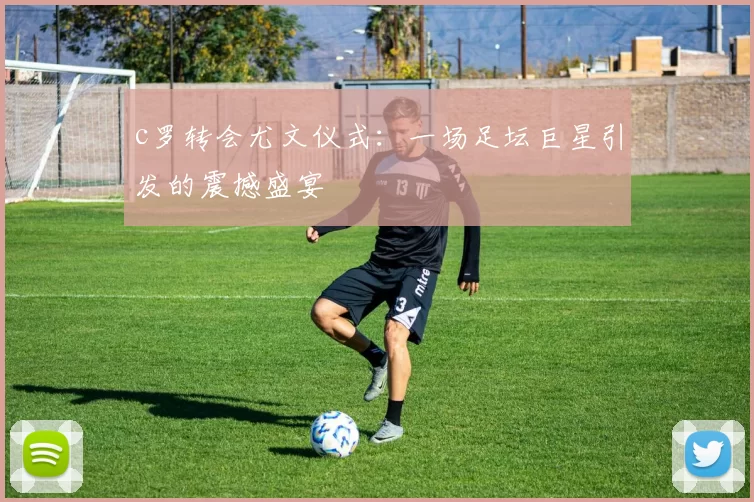 c罗转会尤文仪式：一场足坛巨星引发的震撼盛宴