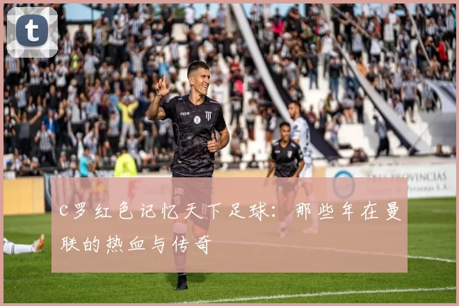 c罗红色记忆天下足球：那些年在曼联的热血与传奇