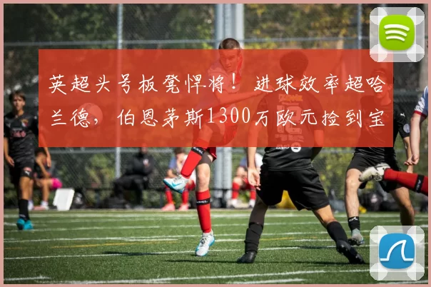 英超头号板凳悍将！进球效率超哈兰德，伯恩茅斯1300万欧元捡到宝