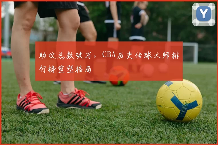 助攻总数破万，CBA历史传球大师排行榜重塑格局