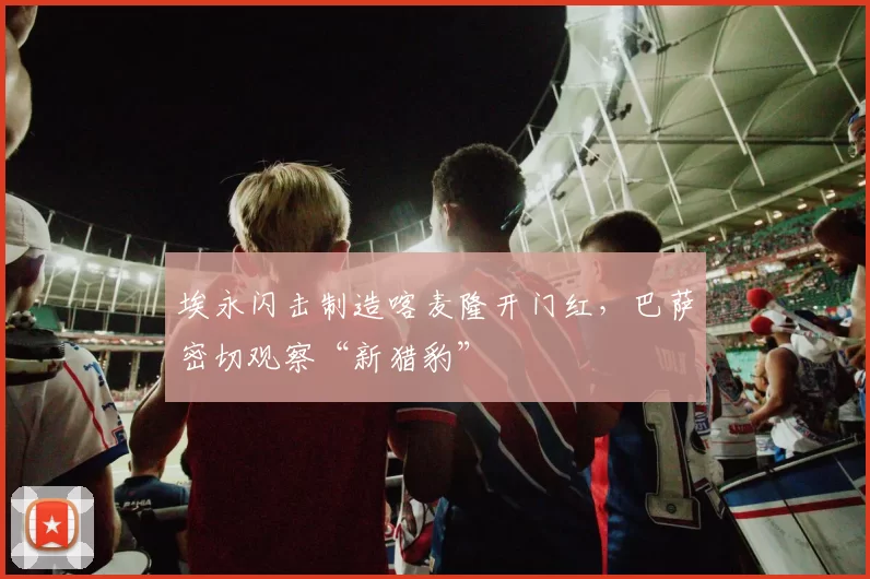 埃永闪击制造喀麦隆开门红,巴萨密切观察“新猎豹”