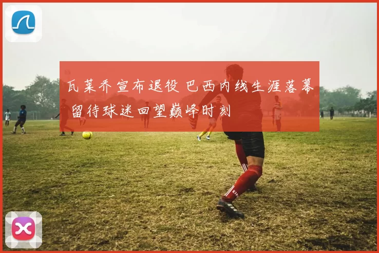 瓦莱乔宣布退役 巴西内线生涯落幕 留待球迷回望巅峰时刻