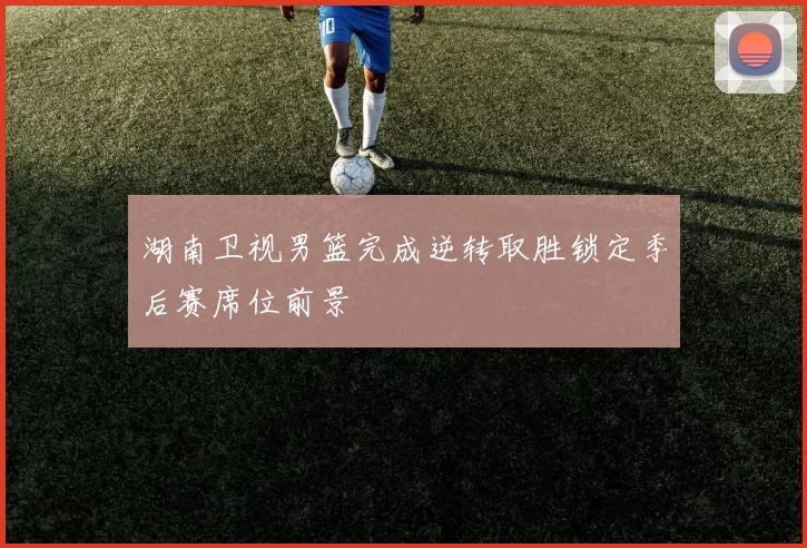 湖南卫视男篮完成逆转取胜锁定季后赛席位前景