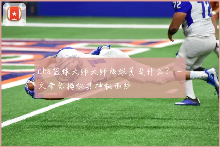 nba篮球大师大师级球员是什么？一文带你揭秘其神秘面纱