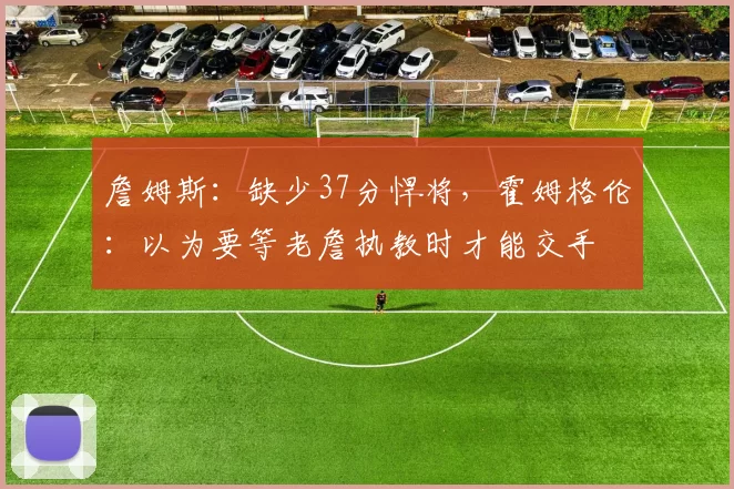 詹姆斯：缺少37分悍将，霍姆格伦：以为要等老詹执教时才能交手