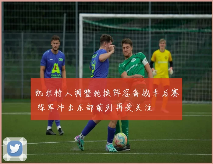 凯尔特人调整轮换阵容备战季后赛 绿军冲击东部前列再受关注