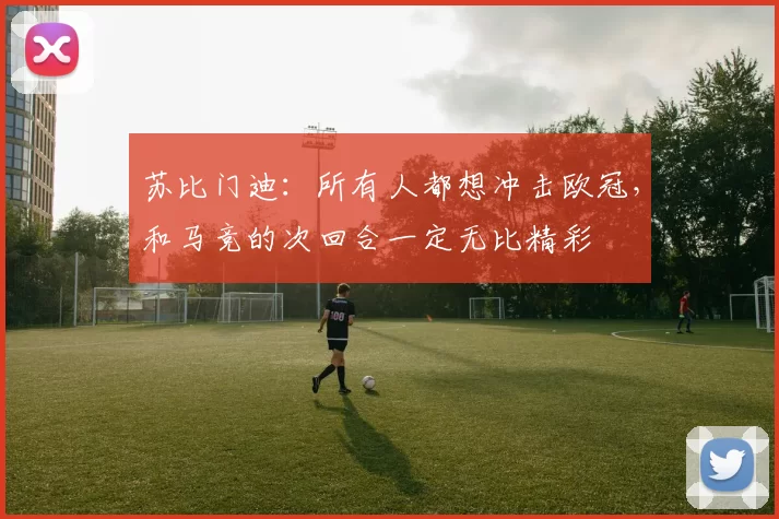 苏比门迪：所有人都想冲击欧冠，和马竞的次回合一定无比精彩