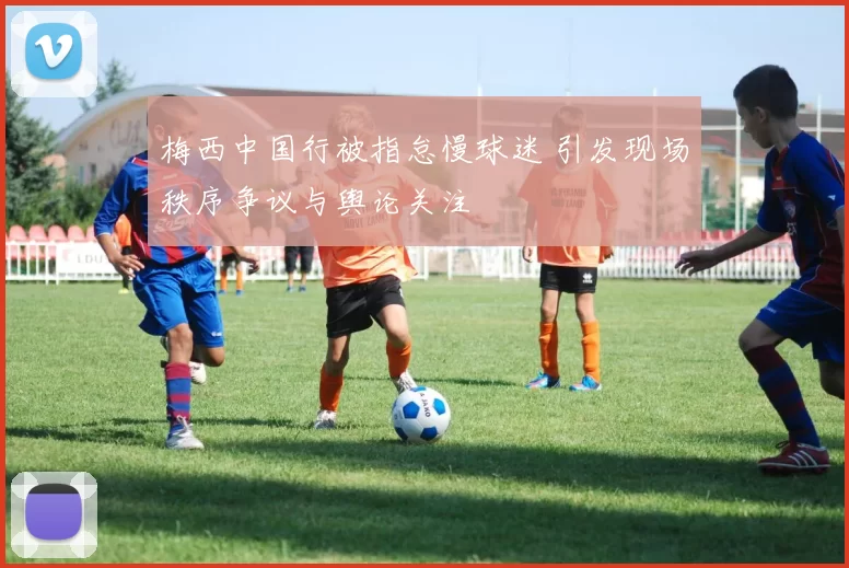 梅西中国行被指怠慢球迷 引发现场秩序争议与舆论关注