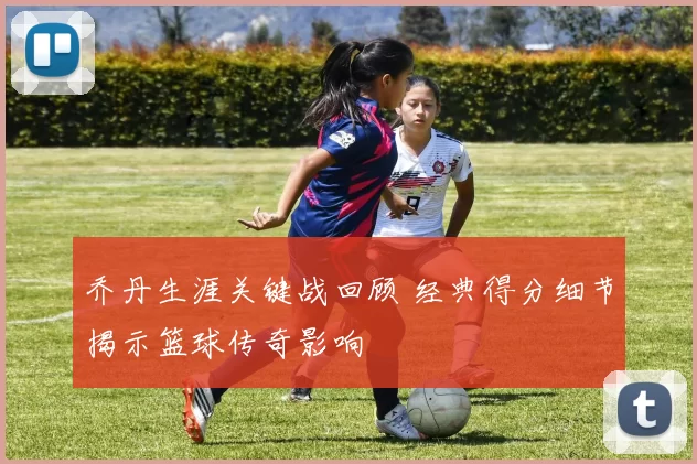 乔丹生涯关键战回顾 经典得分细节揭示篮球传奇影响