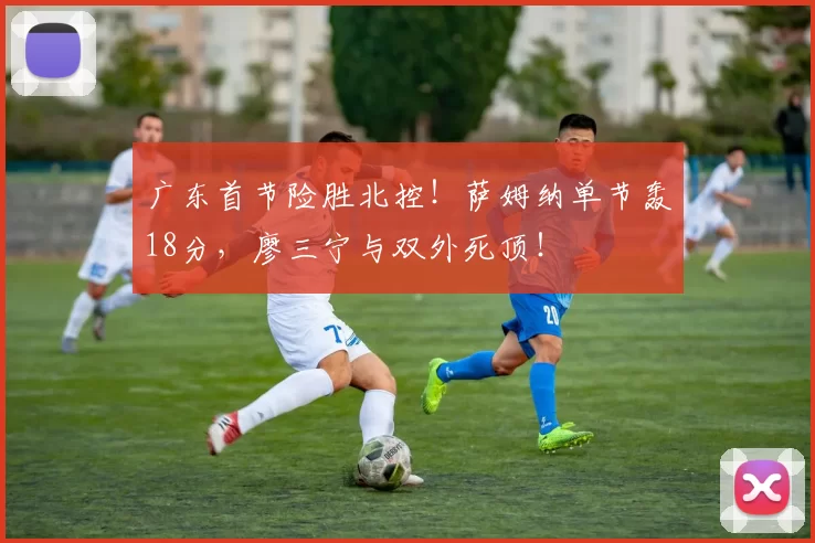 广东首节险胜北控！萨姆纳单节轰18分，廖三宁与双外死顶！