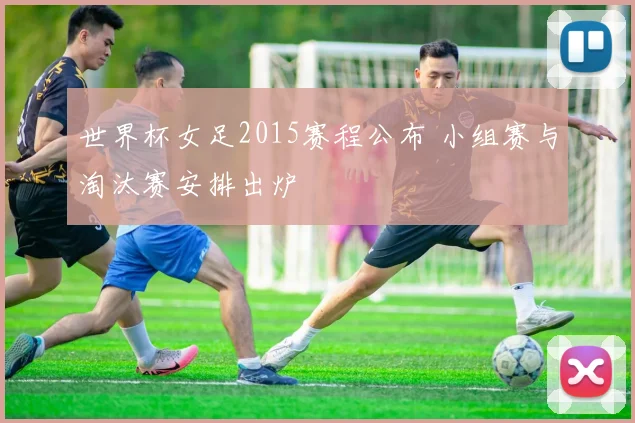 世界杯女足2015赛程公布 小组赛与淘汰赛安排出炉