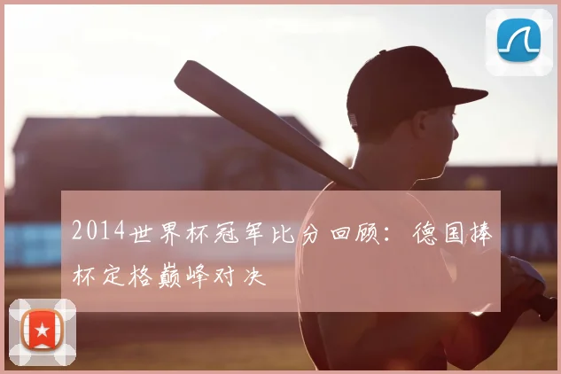 2014世界杯冠军比分回顾：德国捧杯定格巅峰对决