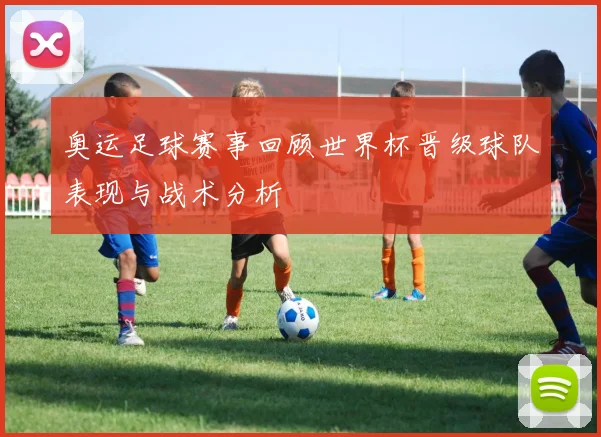 奥运足球赛事回顾世界杯晋级球队表现与战术分析