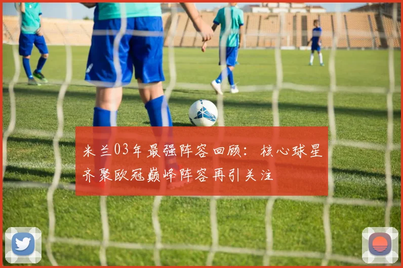 米兰03年最强阵容回顾：核心球星齐聚欧冠巅峰阵容再引关注