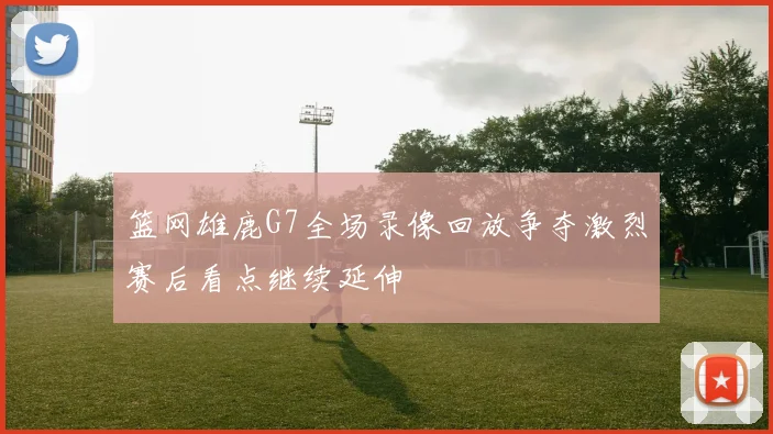 篮网雄鹿G7全场录像回放争夺激烈赛后看点继续延伸