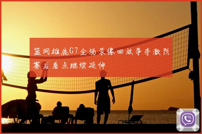 篮网雄鹿G7全场录像回放争夺激烈赛后看点继续延伸