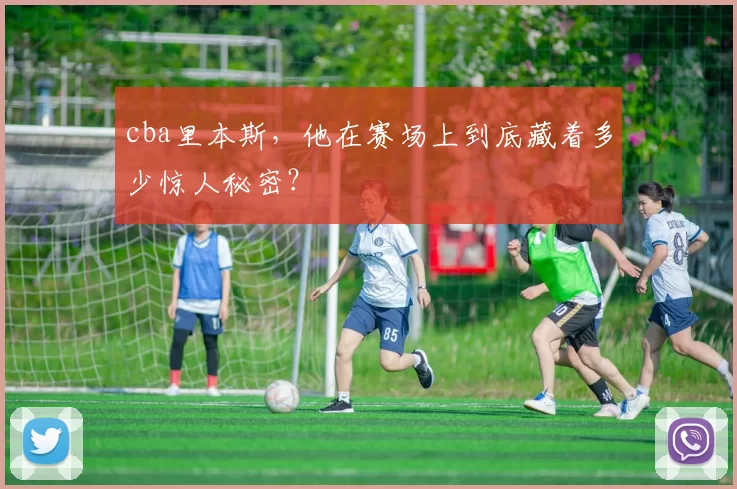 cba里本斯，他在赛场上到底藏着多少惊人秘密？