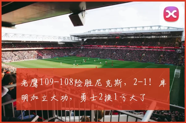 老鹰109-108险胜尼克斯，2-1！库明加立大功，勇士2换1亏大了