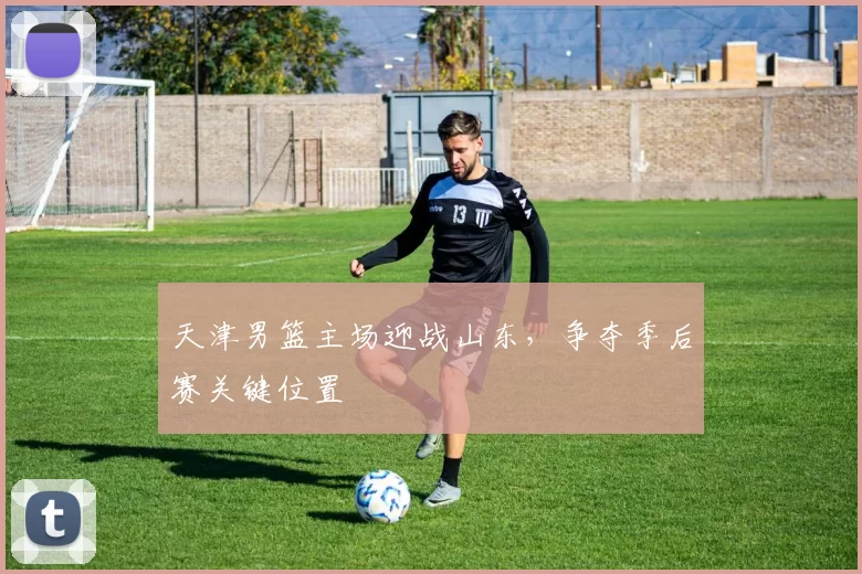 天津男篮主场迎战山东，争夺季后赛关键位置