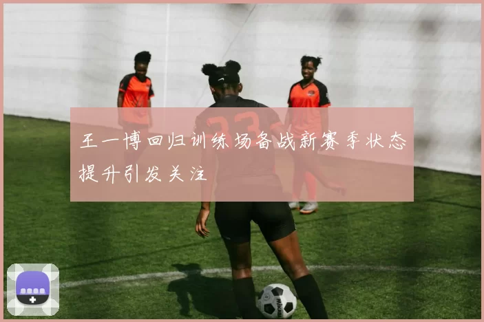 王一博回归训练场备战新赛季状态提升引发关注