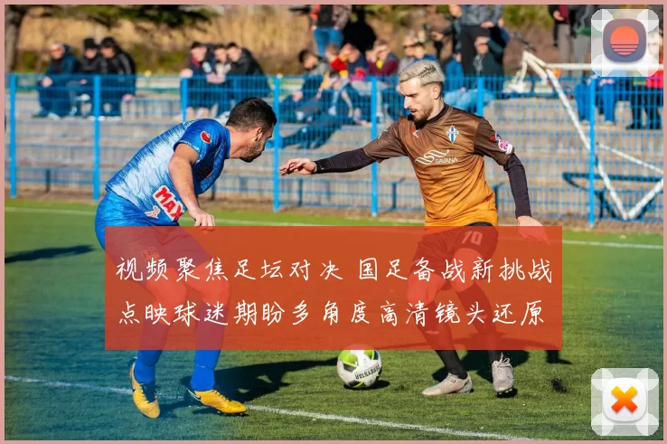 视频聚焦足坛对决 国足备战新挑战点映球迷期盼多角度高清镜头还原热血