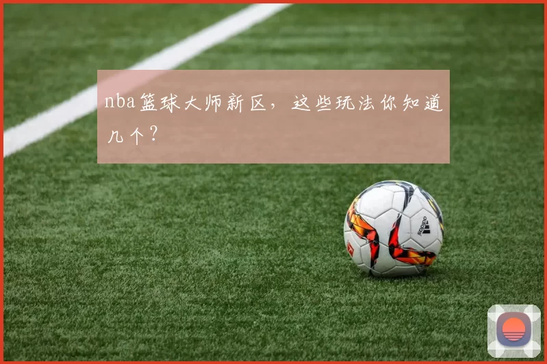 nba篮球大师新区，这些玩法你知道几个？