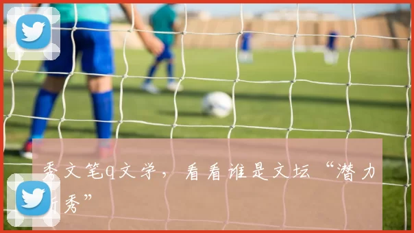 秀文笔q文学，看看谁是文坛“潜力新秀”