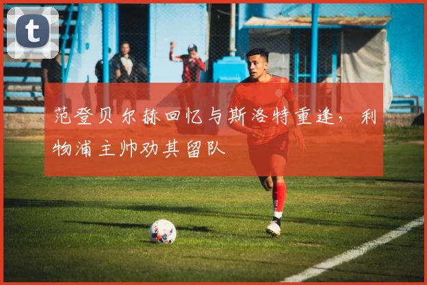 范登贝尔赫回忆与斯洛特重逢,利物浦主帅劝其留队