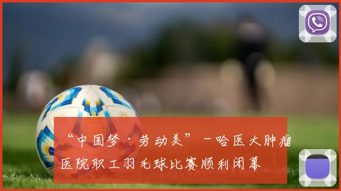 “中国梦·劳动美” - 哈医大肿瘤医院职工羽毛球比赛顺利闭幕