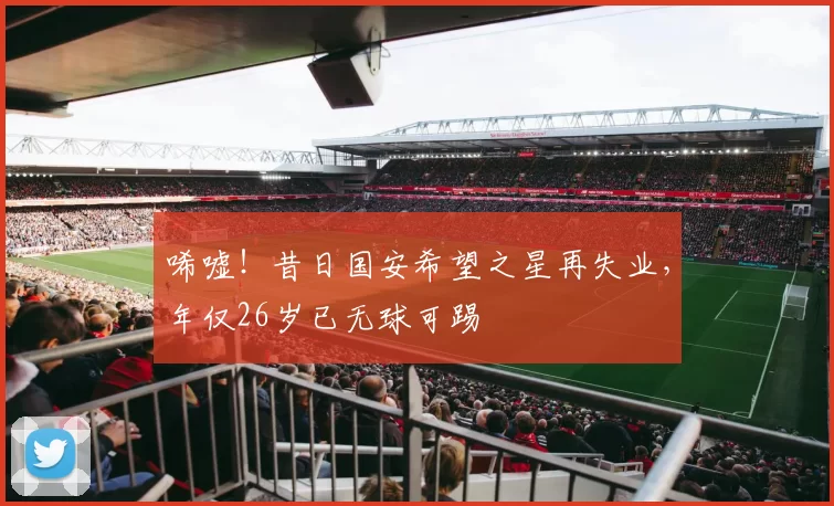 唏嘘！昔日国安希望之星再失业，年仅26岁已无球可踢