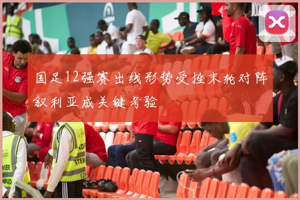 国足12强赛出线形势受挫末轮对阵叙利亚成关键考验