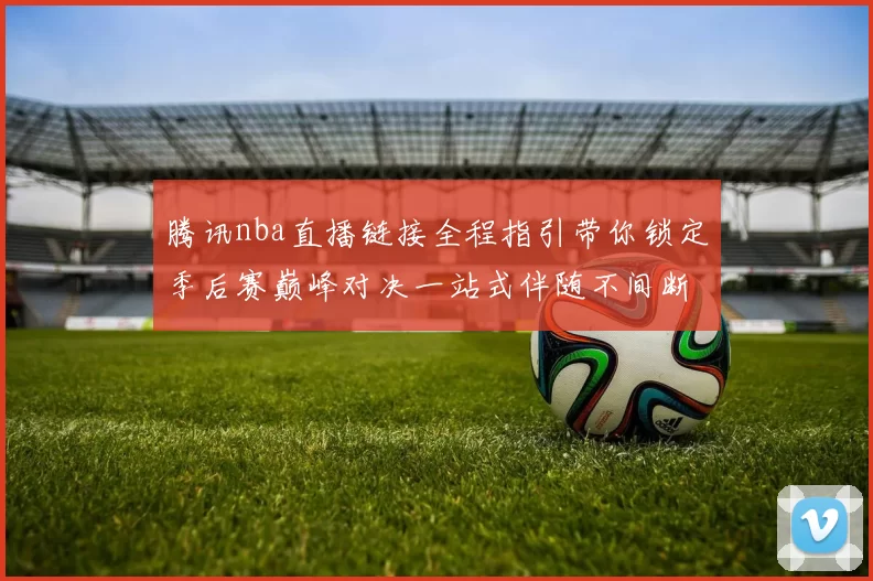 腾讯nba直播链接全程指引带你锁定季后赛巅峰对决一站式伴随不间断