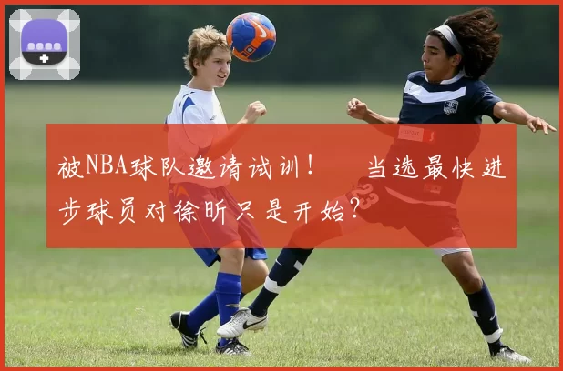 被NBA球队邀请试训！​当选最快进步球员对徐昕只是开始？