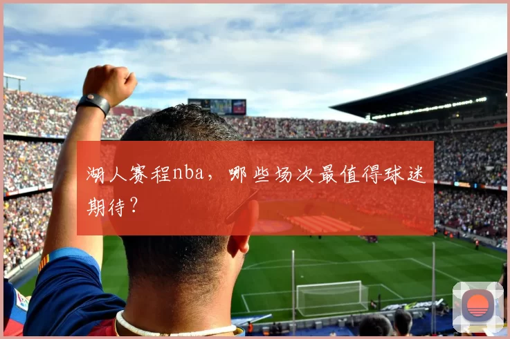 湖人赛程nba，哪些场次最值得球迷期待？