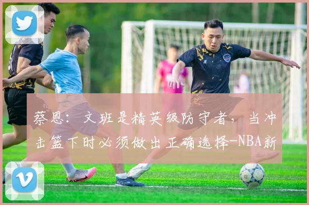蔡恩：文班是精英级防守者，当冲击篮下时必须做出正确选择-NBA新闻