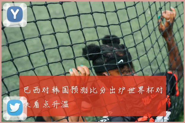 巴西对韩国预测比分出炉世界杯对决看点升温