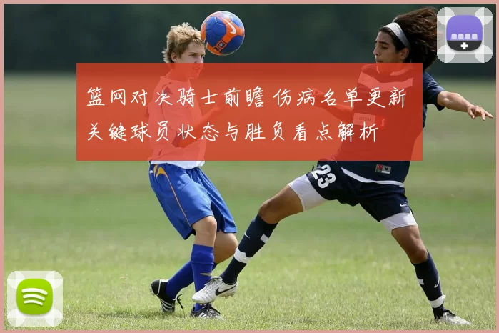 篮网对决骑士前瞻 伤病名单更新 关键球员状态与胜负看点解析