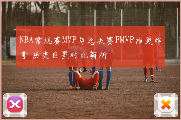 NBA常规赛MVP与总决赛FMVP谁更难拿 历史巨星对比解析
