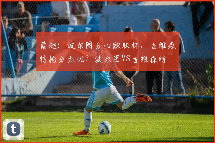 葡超：波尔图分心欧联杯，吉维森特抢分无忧？波尔图VS吉维森特