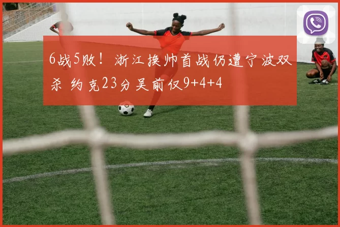 6战5败！浙江换帅首战仍遭宁波双杀 约克23分吴前仅9+4+4