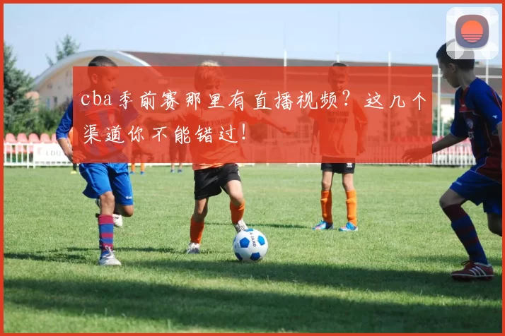 cba季前赛那里有直播视频？这几个渠道你不能错过！