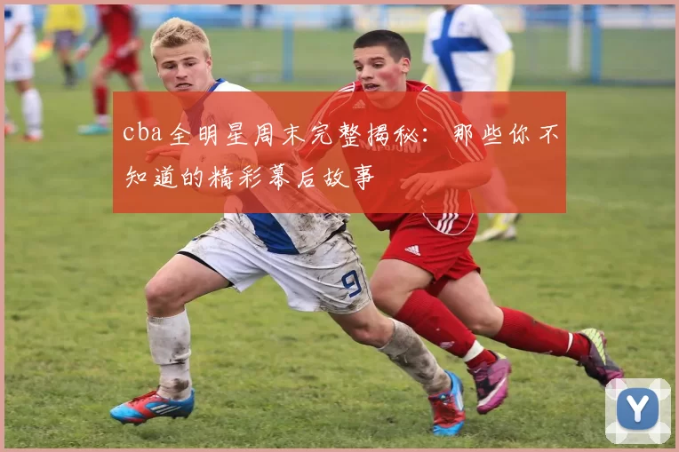 cba全明星周末完整揭秘:那些你不知道的精彩幕后故事